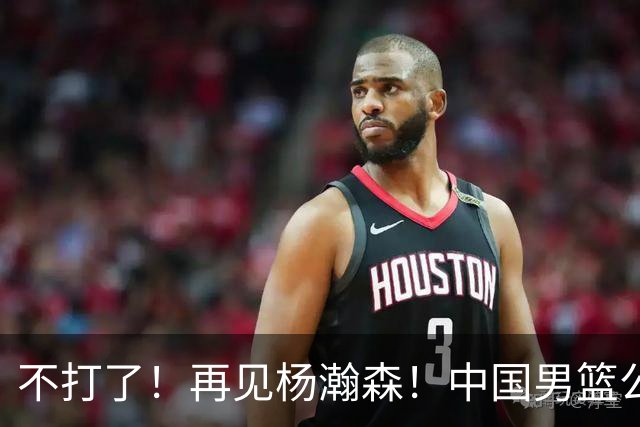 不打了！再见杨瀚森！中国男篮公布12人名单