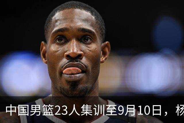 中国男篮23人集训至9月10日，杨瀚森等3海外球员将归队，安排6场热身赛验成果