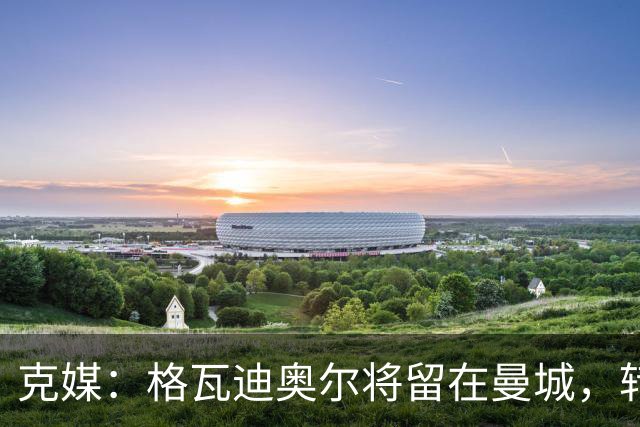 克媒：格瓦迪奥尔将留在曼城，转会皇马或巴萨的传言都毫无根据