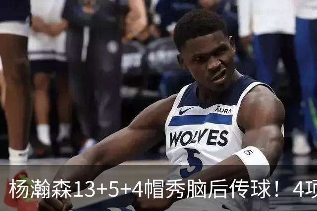 杨瀚森13+5+4帽秀脑后传球！4项进步明显低开高走 3大短板仍需提升
