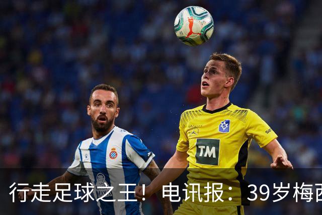 行走足球之王！电讯报：39岁梅西存体力觅杀机，“走路”赏心悦目