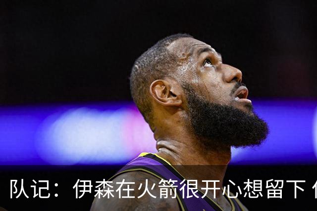 队记：伊森在火箭很开心想留下 但目前续约没进展因金额没谈拢